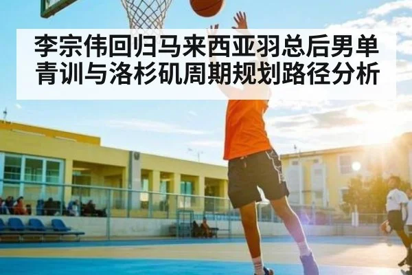 李宗伟回归马来西亚羽总后男单青训与洛杉矶周期规划路径分析 - kaiyun