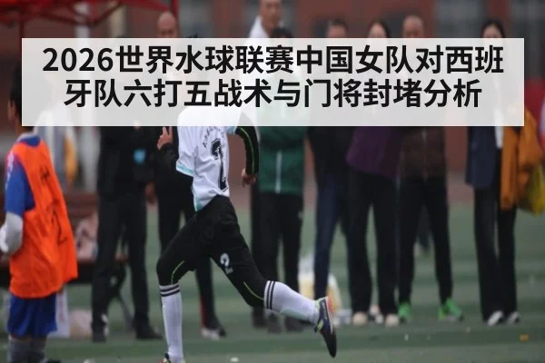 2026世界水球联赛中国女队对西班牙队六打五战术与门将封堵分析 - kaiyun